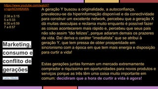 https://www.youtube.com/watch? 
v=qprAChH6AWA 
2:38 a 3:15 
5 a 5:33 
6:30 a 6:59 
7 a 8:57 
A geração Y buscou a originalidade, a autoconfiança, 
prevaleceu-se da hiperinformação disponível e da conectividade 
para construir um excelente network, percebeu que a geração X 
dá muitas desculpas e reclama muito enquanto é possível fazer 
as coisas acontecerem mais rápido e, percebeu que seus pais 
não são assim “tão felizes”, porque adiaram demais os prazeres 
da vida. Daí deriva o caráter “imediatista” que se atribui à 
geração Y, que tem pressa de obter prosperidade em 
sincronismo com a época em que tem mais energia e disposição 
para curtir a vida! 
Estas gerações juntas formam um mercado extremamente 
comprador e riquíssimo em oportunidades para novos produtos e 
serviços porque as três têm uma coisa muito importante em 
comum: decidiram que a hora de curtir a vida é agora! 
Marketing, 
consumo e 
conflito de 
gerações 
Carlos Hilsdorf 
 