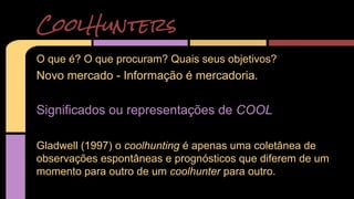 CoolHunters 
O que é? O que procuram? Quais seus objetivos? 
Novo mercado - Informação é mercadoria. 
Significados ou representações de COOL 
Gladwell (1997) o coolhunting é apenas uma coletânea de 
observações espontâneas e prognósticos que diferem de um 
momento para outro de um coolhunter para outro. 
 