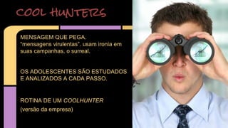 cool hunters 
MENSAGEM QUE PEGA. 
“mensagens virulentas”. usam ironia em 
suas campanhas, o surreal. 
OS ADOLESCENTES SÃO ESTUDADOS 
E ANALIZADOS A CADA PASSO. 
ROTINA DE UM COOLHUNTER 
(versão da empresa) 
 