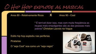 O Hip Hop explode as marcas 
Anos 80 - Relativamente Ricos X Anos 90 - Cool 
" É terrível dizer isso, mas com muita freqüência as 
roupas mais empolgantes são as das pessoas mais 
pobres".Christian Lacroix na Vogue 
Eslito hip hop explodiu nas periferias 
Piratarias 
O “seja Cool” soa como um “seja negro” 
 