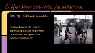 O Hip Hop explode as marcas 
Bro-ing - Distribuição de produtos 
Desenvolvimento de centros 
esportivos pela Nike na periferia, 
promovendo seus produtos e 
também “testando-os” 
 