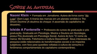 Sobre as autoras 
Naomi Klein - Formada em Jornalismo. Autora de livros como “No 
Logo” (Sem Logo: A tirania das marcas em um planeta vendido) e The 
Shock Doctrine (A doutrina do choque: A ascensão do capitalismo de 
desastre). 
Isleide A Fontenelle - Professora de cursos de graduação e pós 
graduação, Graduada em Psicologia, Mestra e Doutora em Sociologia, 
possui Pós doutorado em Psicologia Social. Autora do livro “O nome da 
marca: Mc’Donalds, Fetichismo e Cultura Descartável”. Seus interesses de 
pesquisa estão relacionados ás transformações sociais e os impactos 
subjetivos, com foco para questões voltadas à cultura de consumo e 
fenômenos comportamentais do capitalismo contemporâneo. 
 