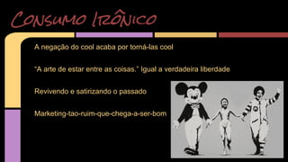 Consumo Irônico 
A negação do cool acaba por torná-las cool 
“A arte de estar entre as coisas.” Igual a verdadeira liberdade 
Revivendo e satirizando o passado 
Marketing-tao-ruim-que-chega-a-ser-bom 
 