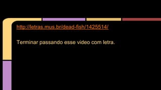http://letras.mus.br/dead-fish/1425514/ 
Terminar passando esse video com letra. 
