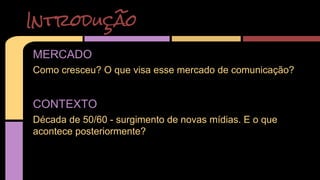 Introdução 
MERCADO 
Como cresceu? O que visa esse mercado de comunicação? 
CONTEXTO 
Década de 50/60 - surgimento de novas mídias. E o que 
acontece posteriormente? 
 