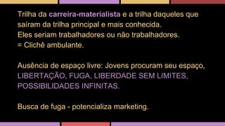 Trilha da carreira-materialista e a trilha daqueles que 
saíram da trilha principal e mais conhecida. 
Eles seriam trabalhadores ou não trabalhadores. 
= Clichê ambulante. 
Ausência de espaço livre: Jovens procuram seu espaço, 
LIBERTAÇÃO, FUGA, LIBERDADE SEM LIMITES, 
POSSIBILIDADES INFINITAS. 
Busca de fuga - potencializa marketing. 
 