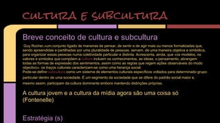 cultura e subcultura 
Breve conceito de cultura e subcultura 
Guy Rocher,«um conjunto ligado de maneiras de pensar, de sentir e de agir mais ou menos formalizadas que, 
sendo apreendidas e partilhadas por uma pluralidade de pessoas, servem, de uma maneira objetiva e simbólica, 
para organizar essas pessoas numa coletividade particular e distinta. Acrescenta, ainda, que «os modelos, os 
valores e símbolos que compõem a cultura incluem os conhecimentos, as ideias, o pensamento, abrangem 
todas as formas de expressão dos sentimentos, assim como as regras que regem ações observáveis do modo 
objectivo». os traços culturais caracterizam-se como uma herança social. 
Pode-se definir subcultura como um sistema de elementos culturais específicos voltados para determinado grupo 
particular dentro de uma sociedade. É um segmento da sociedade que se difere do padrão social maior e, 
mesmo assim, participam da cultura dominante embora mantendo distinções próprias. 
A cultura jovem e a cultura da mídia agora são uma coisa só 
(Fontenelle) 
Estratégia (s) 
 