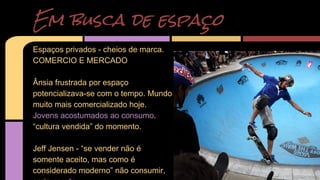 Em busca de espaço 
Espaços privados - cheios de marca. 
COMERCIO E MERCADO 
Ânsia frustrada por espaço 
potencializava-se com o tempo. Mundo 
muito mais comercializado hoje. 
Jovens acostumados ao consumo. 
“cultura vendida” do momento. 
Jeff Jensen - “se vender não é 
somente aceito, mas como é 
considerado moderno” não consumir, 
seria careta. 
 