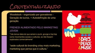 Contextualizando 
Woodstock - organizado por gravadoras - 
Geração de lucros. = Autodefinição de uma 
geração. 
FRENESI ALIMENTADO PELO MARKETING 
JOVEM 
“não temos ideia do que seriam o punk, grunge e hip-hop 
como movimentos sociais e culturais, se não fossem 
explorados comercialmente” 
“sede cultural do branding criou mais marketing, 
marketing que pensa que é cultura.” 
 