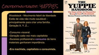 Contextualizando: YUPPIES 
Woodstock - Movimento febril de liberdade 
Estilo de vida não muito saudável - 
principalmente para criar uma família. 
Geração X, Y, Z... 
-Consumo visceral. 
-Geração cada vez mais capitalista 
-Sucesso profissional e consumo de bens 
materiais ganharam importância. 
-Era machista, capitalista e consumista. 
 