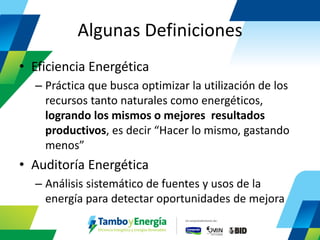 Algunas Definiciones 
•Eficiencia Energética 
–Práctica que busca optimizar la utilización de los recursos tanto naturales como energéticos, logrando los mismos o mejores resultados productivos, es decir “Hacer lo mismo, gastando menos” 
•Auditoría Energética 
–Análisis sistemático de fuentes y usos de la energía para detectar oportunidades de mejora  
