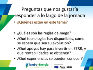 Preguntas que nos gustaría responder a lo largo de la jornada 
•¿Quiénes están en este tema? 
•¿Cuáles son las reglas de Juego? 
•¿Qué tecnologías hay disponibles, como se espera que sea su evolución? 
•¿Qué apoyos hay para invertir en EERR, y qué rentabilidades se obtienen? 
•¿Qué experiencias se pueden conocer?  