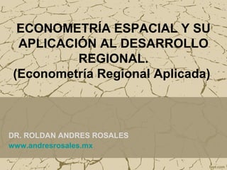 ECONOMETRÍA ESPACIAL Y SU 
APLICACIÓN AL DESARROLLO 
REGIONAL. 
(Econometría Regional Aplicada) 
DR. ROLDAN ANDRES ROSALES 
www.andresrosales.mx 
 