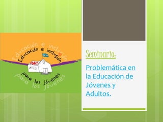 Seminario: 
Problemática en 
la Educación de 
Jóvenes y 
Adultos. 
 