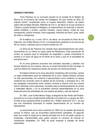 3
ORIGEN E HISTORIA
Torre Pacheco es un municipio situado en el sureste de la Región de
Murcia en la Comarca del campo de Cartagena. Es aquí donde se sitúa “El
Cabezo Gordo” considerado como un macizo dolomítico, triásico, de piedra
caliza (del complejo Nevado- filábride) de 312 m. de altura en el que durante el
Triásico y quizás también el Neógeno, el metamorfismo ha reducido a mármol,
calcita cristalina y amorfa, cuarcita micácea, cuarzo blanco, cristal de roca
transparente, pizarra micácea, mica magnetita, hidróxido de hierro, pirita, óxido
de cobre y manganeso.
En la ladera sur, a unos 120 m. de altura, se encuentra la Sima de las
Palomas; con el Mar Menos a 6 km. La temperatura existente en la zona es de
45º en verano, mientras que en invierno rondan los 10º.
La Sima de las Palomas fue vaciada hace aproximadamente cien años,
encontrando en su interior la mayor parte de Pleistoceno. Esta excavación de
minero se propuso para la búsqueda de magnetita o quizás únicamente el
acceso a un pozo de agua en el fondo de la sima y que en la actualidad se
encuentra seco.
En la sima podemos encontrar dos entradas naturales y además una
tercera abierta por los mineros; esta es un túnel horizontal de 20m de largo, el
cual fue abierto con explosivos dando así acceso a la cámara principal.
El Cabezo Gordo es la única elevación montañosa del municipio, siendo
un lugar emblemático para los habitantes de la zona. Desde tiempos remotos
ha sido aprovechado; los romanos lo aprovecharon como canteras; en época
medieval era conocido como el cabezo de los Cocones; a principios de s. XX
fue explotado nuevamente como cantera; durante la Guerra Civil sus cuevas
fueron utilizadas como polvorines, sirviendo para el almacenamiento de armas
y materiales bélicos, y en la actualidad continúa desarrollándose en la zona
oeste del cerro las actividades de una cantera de áridos y otra de mármol.
En 1991, Juan Carlos Blanco Gago, ecologista de San Pedro del Pinatar,
encontró en la cueva conglomerado adherido a la pared con un grosor de 20m.
El fósil al que posteriormente el profesor M.J. Walker denomino CG-1, ya que
era una mandíbula fusionada al maxilar perteneciente de un hombre de
Neanderthal.
La excavación de la sima comenzó en 1992 con el vaciado del túnel de
acceso al interior, que se encontraba prácticamente colmatado. El segundo
paso fue nivelar el suelo de la cámara principal con el fin de poder colocar un
andamiaje, imprescindible para poder excavar la columna de breccia en
condiciones aceptables. En 1993 se pudo empezar a trabajar de forma
sistemática.
 