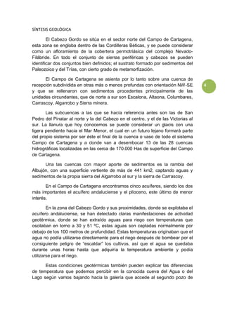 4
SÍNTESIS GEOLÓGICA
El Cabezo Gordo se sitúa en el sector norte del Campo de Cartagena,
esta zona se engloba dentro de las Cordilleras Béticas, y se puede considerar
como un afloramiento de la cobertera permotriásica del complejo Nevado-
Filábride. En todo el conjunto de sierras periféricas y cabezos se pueden
identificar dos conjuntos bien definidos; el sustrato formado por sedimentos del
Paleozoico y del Trías, con cierto grado de metamorfización.
El Campo de Cartagena se asienta por lo tanto sobre una cuenca de
recepción subdividida en otras más o menos profundas con orientación NW-SE
y que se rellenaron con sedimentos procedentes principalmente de las
unidades circundantes, que de norte a sur son Escalona, Altaona, Columbares,
Carrascoy, Algarrobo y Sierra minera.
Las subcuencas a las que se hacía referencia antes son las de San
Pedro del Pinatar al norte y la del Cabezo en el centro, y el de las Victorias al
sur. La llanura que hoy conocemos se puede considerar un glacis con una
ligera pendiente hacia el Mar Menor, el cual en un futuro lejano formará parte
del propio sistema por ser éste el final de la cuenca o vaso de todo el sistema
Campo de Cartagena y a donde van a desembocar 13 de las 28 cuencas
hidrográficas localizadas en las cerca de 170.000 Has de superficie del Campo
de Cartagena.
Una las cuencas con mayor aporte de sedimentos es la rambla del
Albujón, con una superficie vertiente de más de 441 km2, captando aguas y
sedimentos de la propia sierra del Algarrobo al sur y la sierra de Carrascoy.
En el Campo de Cartagena encontramos cinco acuíferos, siendo los dos
más importantes el acuífero andaluciense y el plioceno, este último de menor
interés.
En la zona del Cabezo Gordo y sus proximidades, donde se explotaba el
acuífero andaluciense, se han detectado claras manifestaciones de actividad
geotérmica, donde se han extraído aguas para riego con temperaturas que
oscilaban en torno a 30 y 51 ºC, estas aguas son captadas normalmente por
debajo de los 100 metros de profundidad. Estas temperaturas originaban que el
agua no podía utilizarse directamente para el riego después de bombear por el
consiguiente peligro de “escaldar” los cultivos, así que el agua se quedaba
durante unas horas hasta que adquiría la temperatura ambiente y podía
utilizarse para el riego.
Estas condiciones geotérmicas también pueden explicar las diferencias
de temperatura que podemos percibir en la conocida cueva del Agua o del
Lago según vamos bajando hacia la galería que accede al segundo pozo de
 