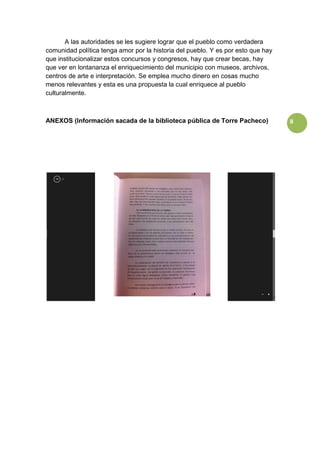 8
A las autoridades se les sugiere lograr que el pueblo como verdadera
comunidad política tenga amor por la historia del pueblo. Y es por esto que hay
que institucionalizar estos concursos y congresos, hay que crear becas, hay
que ver en lontananza el enriquecimiento del municipio con museos, archivos,
centros de arte e interpretación. Se emplea mucho dinero en cosas mucho
menos relevantes y esta es una propuesta la cual enriquece al pueblo
culturalmente.
ANEXOS (Información sacada de la biblioteca pública de Torre Pacheco)
 