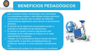 BENEFICIOS PEDAGÓGICOS
 Las operaciones automáticas pueden liberar al individuo
para acometer tareas conceptuales más importantes.
 Los estudiantes medios y más débiles reciben estímulos
importantes al percibir que no deben ser brillantes
manipuladores algebraicos para dominar el pensamiento
abstracto.
 El estudio de los algoritmos subyacentes ayudan a
entender la naturaleza de las operaciones.
 El permitir al usuario construir operaciones más
complejas de las habituales se traduce en el mejor
entendimiento conceptual.
 Trabajar con la computadora dota al estudio del factor
experimental, lo que lleva al establecimiento de
conjeturas, ejemplos y contra ejemplos, simulaciones,
etc.
 A diferencia del profesor la computadora no manifiesta
impaciencia alguna al cometerse errores repetidamente.
 