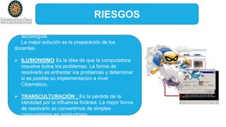 RIESGOS
 TECNOFOBIA: Temor al enfrentamiento a las
tecnologías.
La mejor solución es la preparación de los
docentes.
 ILUSIONISMO Es la idea de que la computadora
resuelve todos los problemas. La forma de
resolverlo es enfrentar los problemas y determinar
si es posible su implementación a nivel
Cibernético.
 TRANSCULTURACIÓN : Es la pérdida de la
identidad por la influencia foránea. La mejor forma
de resolverlo es convertirnos de simples
consumidores en productores.
 