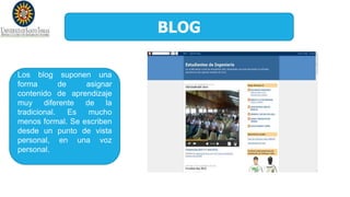 BLOG
Los blog suponen una
forma de asignar
contenido de aprendizaje
muy diferente de la
tradicional. Es mucho
menos formal. Se escriben
desde un punto de vista
personal, en una voz
personal.
 