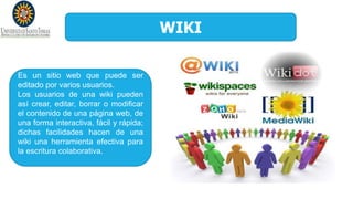 WIKI
Es un sitio web que puede ser
editado por varios usuarios.
Los usuarios de una wiki pueden
así crear, editar, borrar o modificar
el contenido de una página web, de
una forma interactiva, fácil y rápida;
dichas facilidades hacen de una
wiki una herramienta efectiva para
la escritura colaborativa.
 