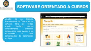 SOFTWARE ORIENTADO A CURSOS
Moodle es un Sistema
Administrador de Cursos, es un
software libre de código
abierto, diseñado usando
principalmente principios
pedagógicos para ayudar a los
educadores a crear
comunidades de aprendizaje
en línea.
 