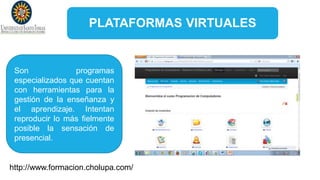 PLATAFORMAS VIRTUALES
Son programas
especializados que cuentan
con herramientas para la
gestión de la enseñanza y
el aprendizaje. Intentan
reproducir lo más fielmente
posible la sensación de
presencial.
http://www.formacion.cholupa.com/
 