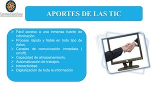 APORTES DE LAS TIC
 Fácil acceso a una inmensa fuente de
información.
 Proceso rápido y fiable en todo tipo de
datos.
 Canales de comunicación inmediata (
on/off).
 Capacidad de almacenamiento.
 Automatización de trabajos.
 Interactividad.
 Digitalización de toda la información
 
