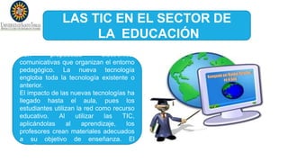 LAS TIC EN EL SECTOR DE
LA EDUCACIÓN
Son propuestas electrónico-
comunicativas que organizan el entorno
pedagógico. La nueva tecnología
engloba toda la tecnología existente o
anterior.
El impacto de las nuevas tecnologías ha
llegado hasta el aula, pues los
estudiantes utilizan la red como recurso
educativo. Al utilizar las TIC,
aplicándolas al aprendizaje, los
profesores crean materiales adecuados
a su objetivo de enseñanza. El
estudiante cuenta con:
 