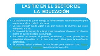  La probabilidad de que el manejo de la herramienta resulte reforzador para
mantener al alumno atento a la tarea.
 Un solo profesor puede vigilar a un gran número de alumnos que estén
trabajando a la vez.
 En caso de interrupción de la tarea podrá reanudarse el proceso en el punto
mismo en que se quedará interrumpido.
 Por medio de Internet el profesor, estudiante o padre, puede buscar
materiales disponibles en la web que sean útiles para la enseñanza-
aprendizaje.
 Se pueden realizar modelos de simuladores para materias como Física,
Química, Biología e Ingeniería para interactuar con ellos.
LAS TIC EN EL SECTOR DE
LA EDUCACIÓN
 