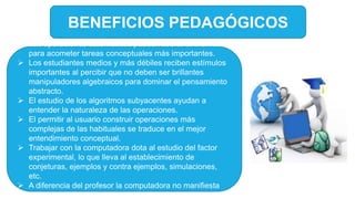 BENEFICIOS PEDAGÓGICOS
 Las operaciones automáticas pueden liberar al individuo
para acometer tareas conceptuales más importantes.
 Los estudiantes medios y más débiles reciben estímulos
importantes al percibir que no deben ser brillantes
manipuladores algebraicos para dominar el pensamiento
abstracto.
 El estudio de los algoritmos subyacentes ayudan a
entender la naturaleza de las operaciones.
 El permitir al usuario construir operaciones más
complejas de las habituales se traduce en el mejor
entendimiento conceptual.
 Trabajar con la computadora dota al estudio del factor
experimental, lo que lleva al establecimiento de
conjeturas, ejemplos y contra ejemplos, simulaciones,
etc.
 A diferencia del profesor la computadora no manifiesta
impaciencia alguna al cometerse errores repetidamente.
 