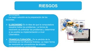 RIESGOS
 TECNOFOBIA: Temor al enfrentamiento a las
tecnologías.
La mejor solución es la preparación de los
docentes.
 ILUSIONISMO Es la idea de que la computadora
resuelve todos los problemas. La forma de
resolverlo es enfrentar los problemas y determinar
si es posible su implementación a nivel
Cibernético.
 TRANSCULTURACIÓN : Es la pérdida de la
identidad por la influencia foránea. La mejor forma
de resolverlo es convertirnos de simples
consumidores en productores.
 