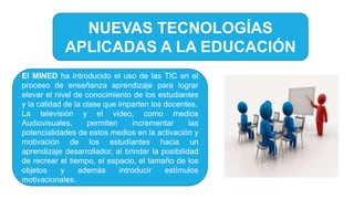 NUEVAS TECNOLOGÍAS
APLICADAS A LA EDUCACIÓN
El MINED ha introducido el uso de las TIC en el
proceso de enseñanza aprendizaje para lograr
elevar el nivel de conocimiento de los estudiantes
y la calidad de la clase que imparten los docentes.
La televisión y el video, como medios
Audiovisuales, permiten incrementar las
potencialidades de estos medios en la activación y
motivación de los estudiantes hacia un
aprendizaje desarrollador, al brindar la posibilidad
de recrear el tiempo, el espacio, el tamaño de los
objetos y además introducir estímulos
motivacionales.
 
