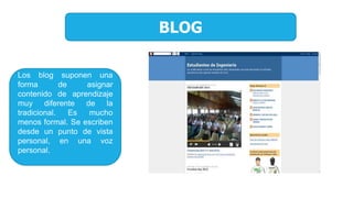BLOG
Los blog suponen una
forma de asignar
contenido de aprendizaje
muy diferente de la
tradicional. Es mucho
menos formal. Se escriben
desde un punto de vista
personal, en una voz
personal.
 