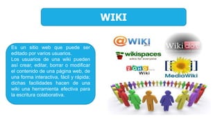 WIKI
Es un sitio web que puede ser
editado por varios usuarios.
Los usuarios de una wiki pueden
así crear, editar, borrar o modificar
el contenido de una página web, de
una forma interactiva, fácil y rápida;
dichas facilidades hacen de una
wiki una herramienta efectiva para
la escritura colaborativa.
 