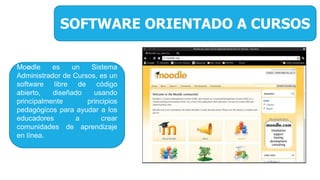 SOFTWARE ORIENTADO A CURSOS
Moodle es un Sistema
Administrador de Cursos, es un
software libre de código
abierto, diseñado usando
principalmente principios
pedagógicos para ayudar a los
educadores a crear
comunidades de aprendizaje
en línea.
 