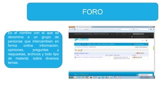 FORO
Es el nombre con el que se
denomina a un grupo de
personas que intercambian en
forma online información,
opiniones, preguntas y
respuestas, archivos y todo tipo
de material, sobre diversos
temas.
 