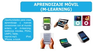 APRENDIZAJE MÓVIL
(M-LEARNING)
Oportunidades para crear
aprendizaje y nuevas
conexiones con el mundo
entero, el m-learning:
teléfonos móviles, PDAs,
UMPC,Table,
reprod.mp3, iPod,
iPhone, e-book
 