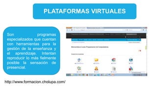 PLATAFORMAS VIRTUALES
Son programas
especializados que cuentan
con herramientas para la
gestión de la enseñanza y
el aprendizaje. Intentan
reproducir lo más fielmente
posible la sensación de
presencial.
http://www.formacion.cholupa.com/
 