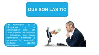 QUE SON LAS TIC
Las tecnologías de la
información y la
comunicación (TIC) son
todas aquellas herramientas
y programas que tratan,
administran, transmiten y
comparten la información
mediante soportes
tecnológicos
 