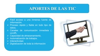 APORTES DE LAS TIC
 Fácil acceso a una inmensa fuente de
información.
 Proceso rápido y fiable en todo tipo de
datos.
 Canales de comunicación inmediata (
on/off).
 Capacidad de almacenamiento.
 Automatización de trabajos.
 Interactividad.
 Digitalización de toda la información
 