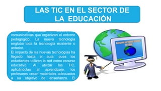 LAS TIC EN EL SECTOR DE
LA EDUCACIÓN
Son propuestas electrónico-
comunicativas que organizan el entorno
pedagógico. La nueva tecnología
engloba toda la tecnología existente o
anterior.
El impacto de las nuevas tecnologías ha
llegado hasta el aula, pues los
estudiantes utilizan la red como recurso
educativo. Al utilizar las TIC,
aplicándolas al aprendizaje, los
profesores crean materiales adecuados
a su objetivo de enseñanza. El
estudiante cuenta con:
 