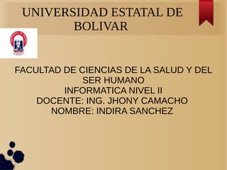 UNIVERSIDAD ESTATAL DE
BOLIVAR
FACULTAD DE CIENCIAS DE LA SALUD Y DEL
SER HUMANO
INFORMATICA NIVEL II
DOCENTE: ING. JHONY CAMACHO
NOMBRE: INDIRA SANCHEZ
 