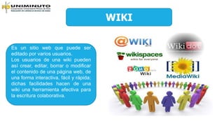 WIKI
Es un sitio web que puede ser
editado por varios usuarios.
Los usuarios de una wiki pueden
así crear, editar, borrar o modificar
el contenido de una página web, de
una forma interactiva, fácil y rápida;
dichas facilidades hacen de una
wiki una herramienta efectiva para
la escritura colaborativa.
 
