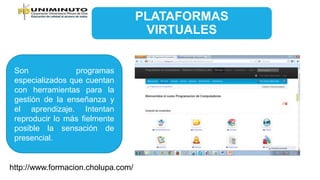 PLATAFORMAS
VIRTUALES
Son programas
especializados que cuentan
con herramientas para la
gestión de la enseñanza y
el aprendizaje. Intentan
reproducir lo más fielmente
posible la sensación de
presencial.
http://www.formacion.cholupa.com/
 