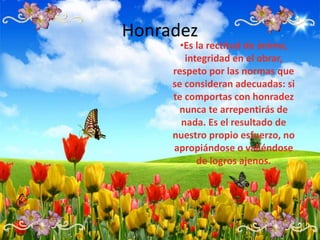 Honradez
•Es la rectitud de ánimo,
integridad en el obrar,
respeto por las normas que
se consideran adecuadas: si
te comportas con honradez
nunca te arrepentirás de
nada. Es el resultado de
nuestro propio esfuerzo, no
apropiándose o valiéndose
de logros ajenos.
 