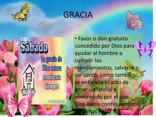 GRACIA
• Favor o don gratuito
concedido por Dios para
ayudar al hombre a
cumplir los
mandamientos, salvarse o
ser santo, como también
se entiende el acto de
amor unilateral e
inmerecido por el que
Dios llama continuamente
las almas hacia Sí.
 