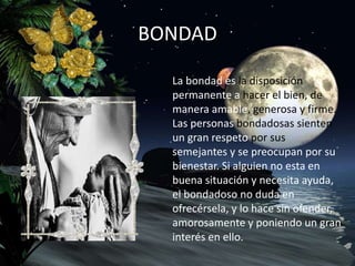 BONDAD
La bondad es la disposición
permanente a hacer el bien, de
manera amable, generosa y firme.
Las personas bondadosas sienten
un gran respeto por sus
semejantes y se preocupan por su
bienestar. Si alguien no esta en
buena situación y necesita ayuda,
el bondadoso no duda en
ofrecérsela, y lo hace sin ofender,
amorosamente y poniendo un gran
interés en ello.
 