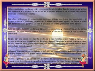 Valores, actitudes y conductas están estrechamente relacionados. Cuando hablamos de actitud
nos referimos a la disposición de actuar en cualquier momento, de acuerdo con nuestras
creencias, sentimientos y valores.
Los valores se traducen en pensamientos, conceptos o ideas, pero lo que más apreciamos es el
comportamiento, lo que hacen las personas. Una persona valiosa es alguien que vive de acuerdo
con los valores en los que cree. Ella vale lo que valen sus valores y la manera cómo los vive.
Pero los valores también son la base para vivir en comunidad y relacionarnos con las demás
personas. Permiten regular nuestra conducta para el bienestar colectivo y una convivencia
armoniosa.
Quizás por esta razón tenemos la tendencia a relacionarlos según reglas y normas de
comportamiento, pero en realidad son decisiones. Es decir, decidimos actuar de una manera y no
de otra con base en lo que es importante para nosotros como valor. Decidimos creer en eso y
estimarlo de manera especial.
Al llegar a una organización con valores ya definidos, de manera implícita asumimos aceptarlos y
ponerlos en práctica. Es lo que los demás miembros de la organización esperan de nosotros.
En una organización los valores son el marco del comportamiento que deben tener sus
integrantes, y dependen de la naturaleza de la organización (su razón de ser); del propósito para
el cual fue creada (sus objetivos); y de su proyección en el futuro (su visión). Para ello, deberían
inspirar las actitudes y acciones necesarias para lograr sus objetivos.
 