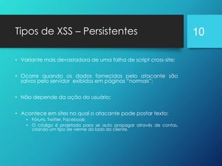 Tipos de XSS – Persistentes
• Variante mais devastadora de uma falha de script cross-site;
• Ocorre quando os dados fornecidos pelo atacante são
salvos pelo servidor exibidos em páginas “normais”;
• Não depende da ação do usuário;
• Acontece em sites no qual o atacante pode postar texto:
• Fóruns, Twitter, Facebook;
• O código é projetado para se auto propagar através de contas,
criando um tipo de verme do lado do cliente.
10
 